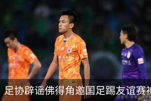足协辟谣佛得角邀国足踢友谊赛被拒：暂未收到对方书面函件