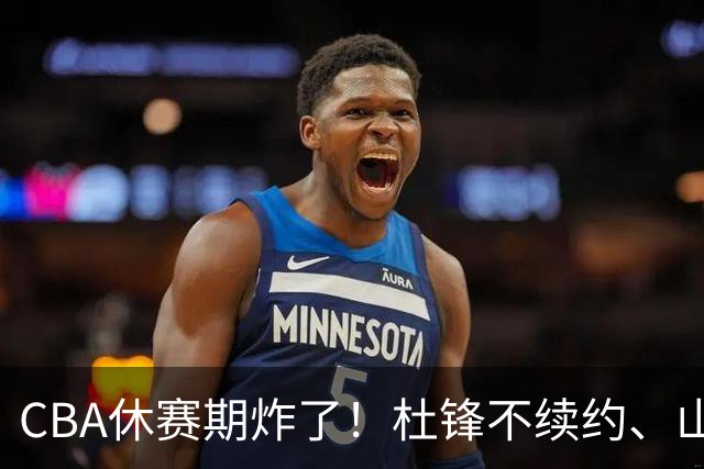 CBA休赛期炸了！杜锋不续约、山东抢王岚嵚、潘江下课？三颗雷同一周爆